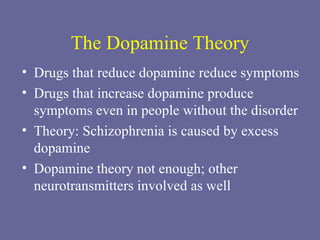 The Dopamine Theory Drugs that reduce dopamine reduce symptoms Drugs that increase dopamine produce symptoms even in people without the disorder Theory: Schizophrenia is caused by excess dopamine Dopamine theory not enough; other neurotransmitters involved as well 