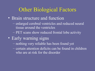Other Biological Factors Brain structure and function enlarged cerebral ventricles and reduced neural tissue around the ventricles PET scans show reduced frontal lobe activity Early warning signs nothing very reliable has been found yet certain attention deficits can be found in children who are at risk for the disorder 