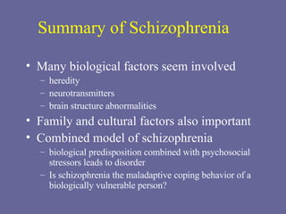 Summary of Schizophrenia Many biological factors seem involved heredity neurotransmitters brain structure abnormalities Family and cultural factors also important Combined model of schizophrenia  biological predisposition combined with psychosocial stressors leads to disorder Is schizophrenia the maladaptive coping behavior of a biologically vulnerable person? 