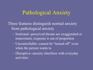 Pathological Anxiety Three features distinguish normal anxiety from pathological anxiety Irrational--perceived threats are exaggerated or nonexistent, response is out of proportion Uncontrollable--cannot be “turned off” even when the person wants to Disruptive--anxiety interferes with everyday activities 