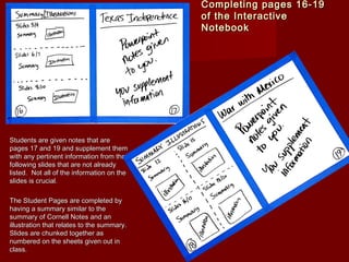 Completing pages 16-19Completing pages 16-19
of the Interactiveof the Interactive
NotebookNotebook
Students are given notes that areStudents are given notes that are
pages 17 and 19 and supplement thempages 17 and 19 and supplement them
with any pertinent information from thewith any pertinent information from the
following slides that are not alreadyfollowing slides that are not already
listed. Not all of the information on thelisted. Not all of the information on the
slides is crucial.slides is crucial.
The Student Pages are completed byThe Student Pages are completed by
having a summary similar to thehaving a summary similar to the
summary of Cornell Notes and ansummary of Cornell Notes and an
illustration that relates to the summary.illustration that relates to the summary.
Slides are chunked together asSlides are chunked together as
numbered on the sheets given out innumbered on the sheets given out in
class.class.
 