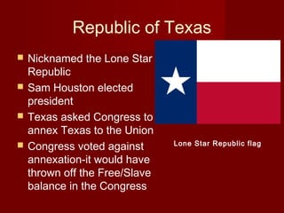 Republic of Texas
 Nicknamed the Lone Star
Republic
 Sam Houston elected
president
 Texas asked Congress to
annex Texas to the Union
 Congress voted against
annexation-it would have
thrown off the Free/Slave
balance in the Congress
Lone Star Republic flag
 