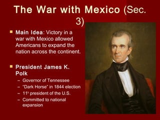 The War with Mexico (Sec.
3)
 Main Idea: Victory in a
war with Mexico allowed
Americans to expand the
nation across the continent.
 President James K.
Polk
– Governor of Tennessee
– “Dark Horse” in 1844 election
– 11th
president of the U.S.
– Committed to national
expansion
 