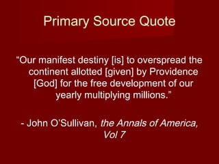 Primary Source Quote
“Our manifest destiny [is] to overspread the
continent allotted [given] by Providence
[God] for the free development of our
yearly multiplying millions.”
- John O’Sullivan, the Annals of America,
Vol 7
 