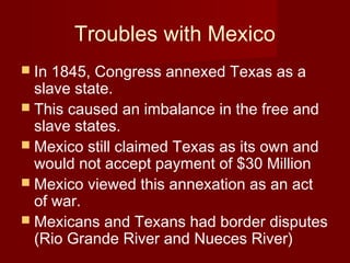 Troubles with Mexico
 In 1845, Congress annexed Texas as a
slave state.
 This caused an imbalance in the free and
slave states.
 Mexico still claimed Texas as its own and
would not accept payment of $30 Million
 Mexico viewed this annexation as an act
of war.
 Mexicans and Texans had border disputes
(Rio Grande River and Nueces River)
 