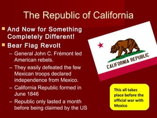 The Republic of California
 And Now for Something
Completely Different!
 Bear Flag Revolt
– General John C. Frémont led
American rebels.
– They easily defeated the few
Mexican troops declared
independence from Mexico.
– California Republic formed in
June 1846
– Republic only lasted a month
before being claimed by the US
This all takes
place before the
official war with
Mexico
 