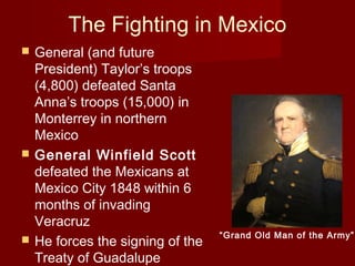 The Fighting in Mexico
 General (and future
President) Taylor’s troops
(4,800) defeated Santa
Anna’s troops (15,000) in
Monterrey in northern
Mexico
 General Winfield Scott
defeated the Mexicans at
Mexico City 1848 within 6
months of invading
Veracruz
 He forces the signing of the
Treaty of Guadalupe
“Grand Old Man of the Army”
 