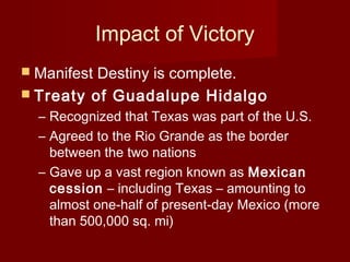 Impact of Victory
 Manifest Destiny is complete.
 Treaty of Guadalupe Hidalgo
– Recognized that Texas was part of the U.S.
– Agreed to the Rio Grande as the border
between the two nations
– Gave up a vast region known as Mexican
cession – including Texas – amounting to
almost one-half of present-day Mexico (more
than 500,000 sq. mi)
 