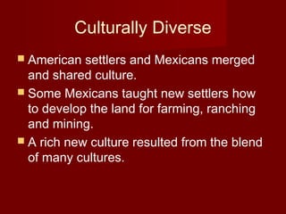 Culturally Diverse
 American settlers and Mexicans merged
and shared culture.
 Some Mexicans taught new settlers how
to develop the land for farming, ranching
and mining.
 A rich new culture resulted from the blend
of many cultures.
 