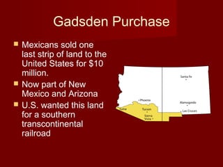 Gadsden Purchase
 Mexicans sold one
last strip of land to the
United States for $10
million.
 Now part of New
Mexico and Arizona
 U.S. wanted this land
for a southern
transcontinental
railroad
 