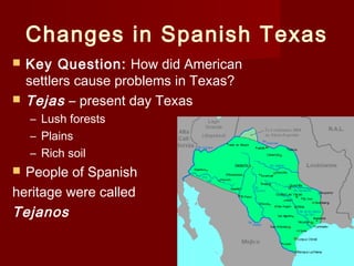 Changes in Spanish Texas
 Key Question: How did American
settlers cause problems in Texas?
 Tejas – present day Texas
– Lush forests
– Plains
– Rich soil
 People of Spanish
heritage were called
Tejanos
 