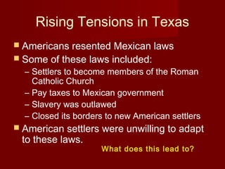 Rising Tensions in Texas
 Americans resented Mexican laws
 Some of these laws included:
– Settlers to become members of the Roman
Catholic Church
– Pay taxes to Mexican government
– Slavery was outlawed
– Closed its borders to new American settlers
 American settlers were unwilling to adapt
to these laws.
What does this lead to?
 