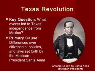 Texas Revolution
 Key Question: What
events led to Texas’
independence from
Mexico?
 Primary Cause:
Differences over
citizenship, policies,
and laws set forth by
the Mexican
President Santa Anna
Antonio Lopez de Santa Anna
(Mexican President)
 