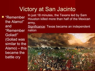 Victory at San Jacinto
 “Remember
the Alamo!”
and
“Remember
Goliad!”
(Goliad was
similar to the
Alamo) – this
became the
battle cry
In just 18 minutes, the Texans led by Sam
Houston killed more than half of the Mexican
army.
Significance: Texas became an independent
nation
 
