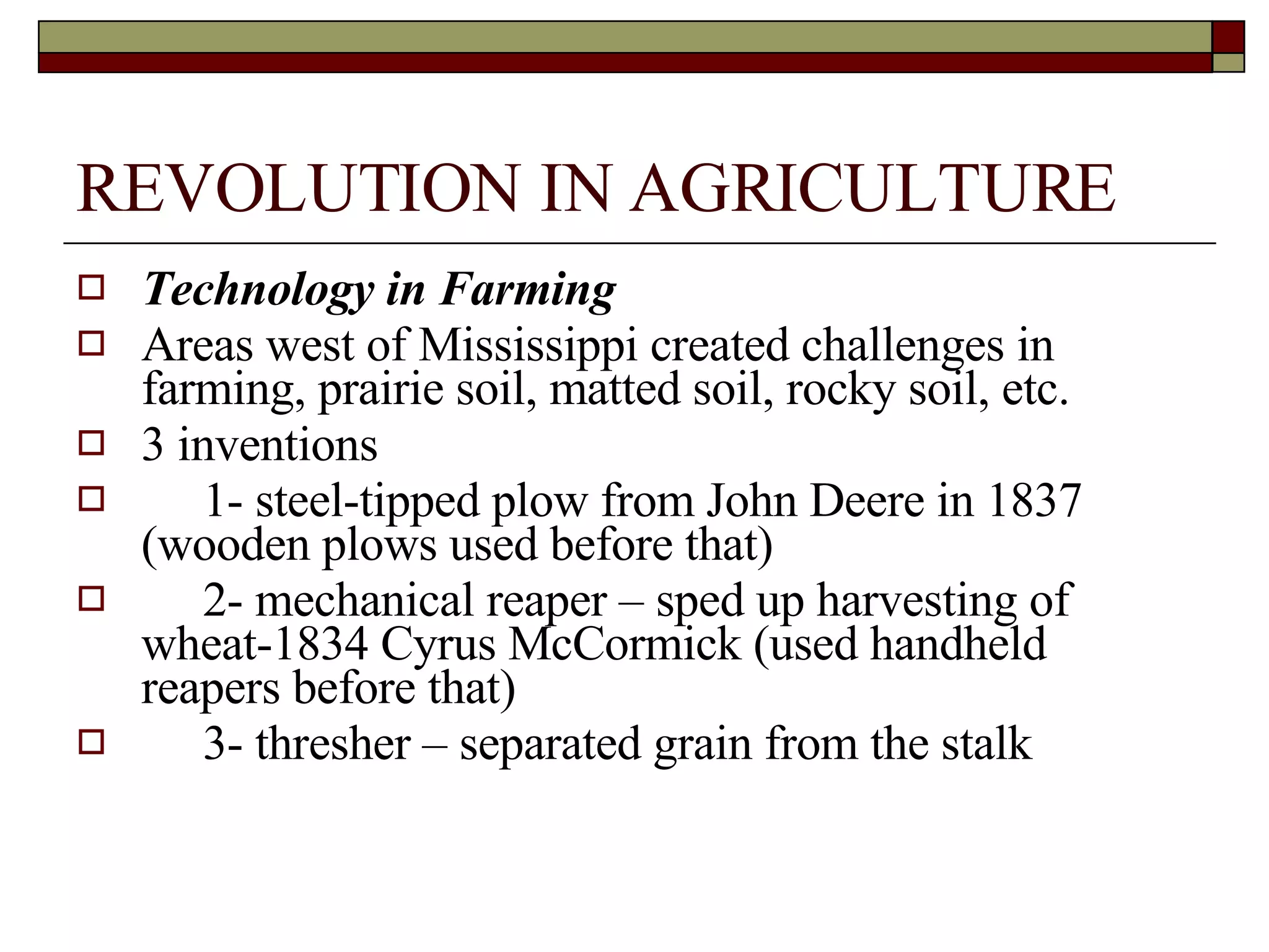 REVOLUTION IN AGRICULTURE Technology in Farming Areas west of Mississippi created challenges in farming, prairie soil, matted soil, rocky soil, etc. 3 inventions  1- steel-tipped plow from John Deere in 1837 (wooden plows used before that) 2- mechanical reaper – sped up harvesting of wheat-1834 Cyrus McCormick (used handheld reapers before that) 3- thresher – separated grain from the stalk 