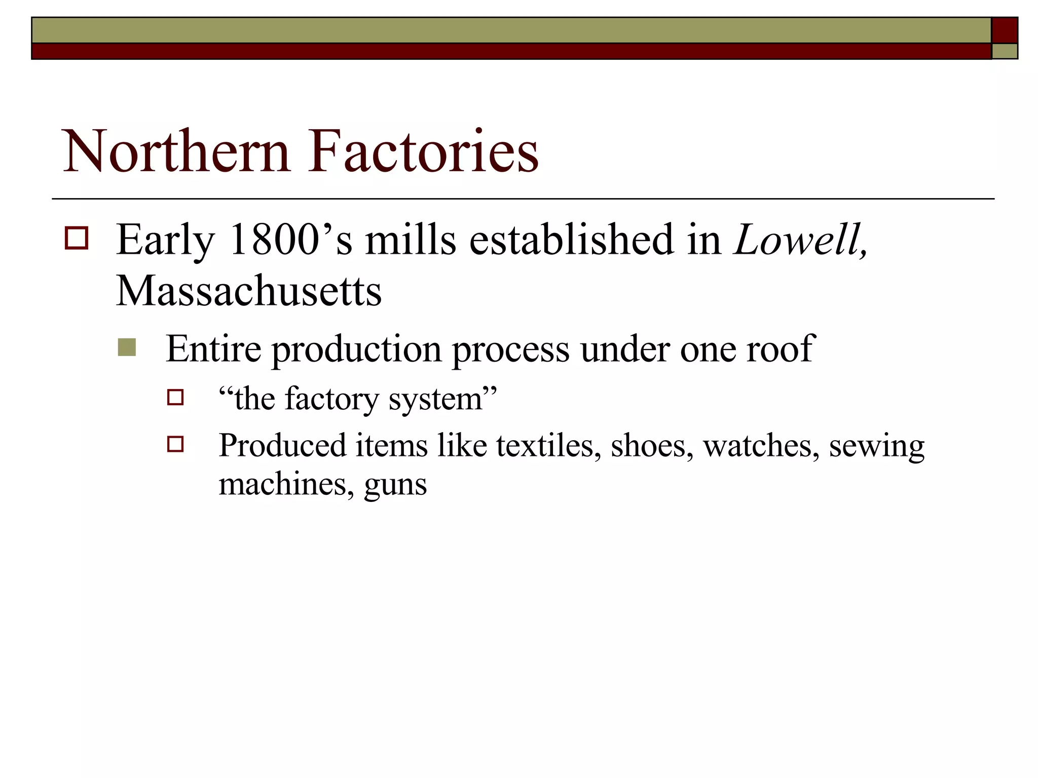 Northern Factories Early 1800’s mills established in  Lowell,  Massachusetts Entire production process under one roof “the factory system” Produced items like textiles, shoes, watches, sewing machines, guns 