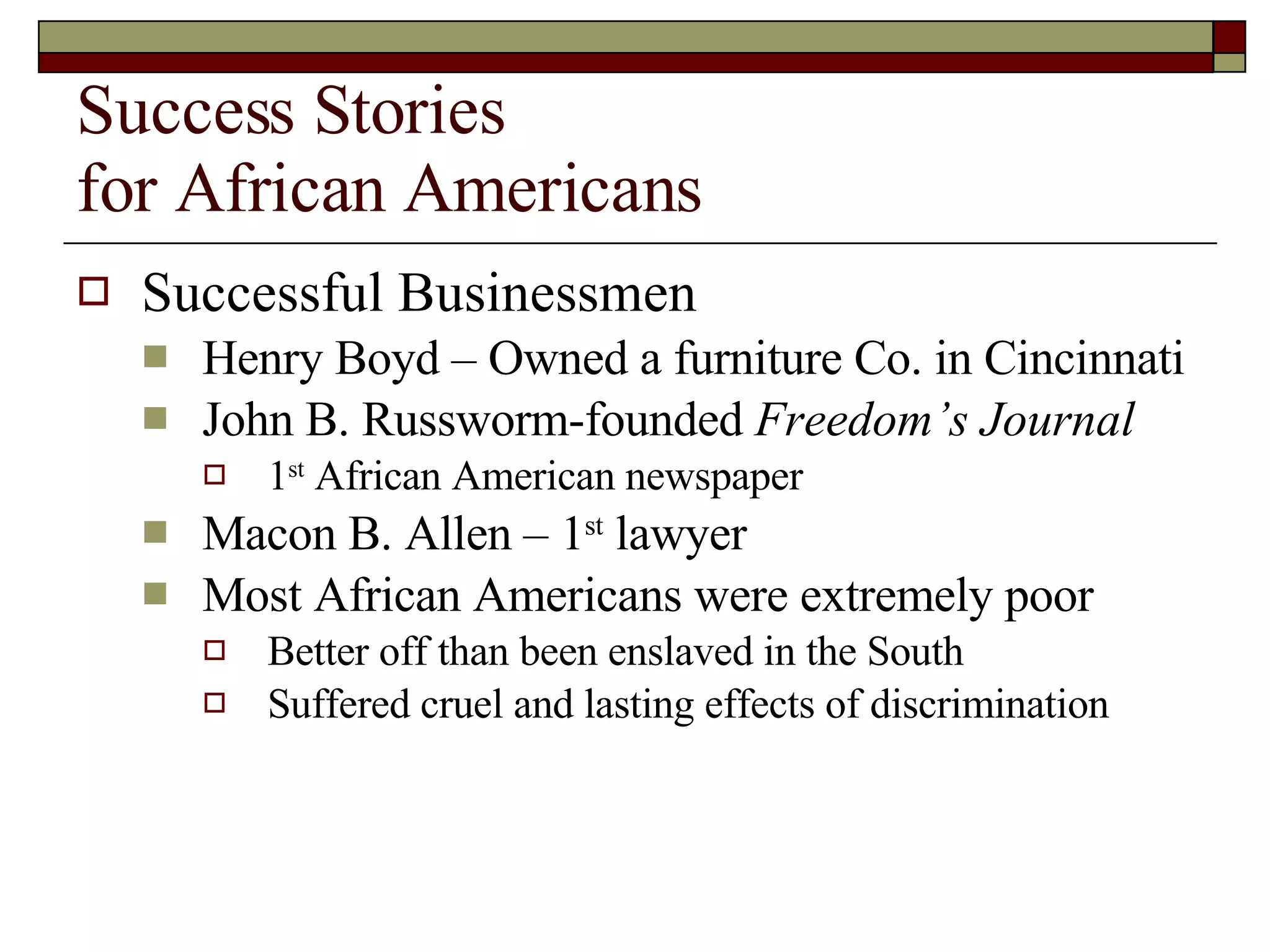 Success Stories for African Americans Successful Businessmen Henry Boyd – Owned a furniture Co. in Cincinnati John B. Russworm-founded  Freedom’s Journal 1 st  African American newspaper Macon B. Allen – 1 st  lawyer Most African Americans were extremely poor Better off than been enslaved in the South Suffered cruel and lasting effects of discrimination 