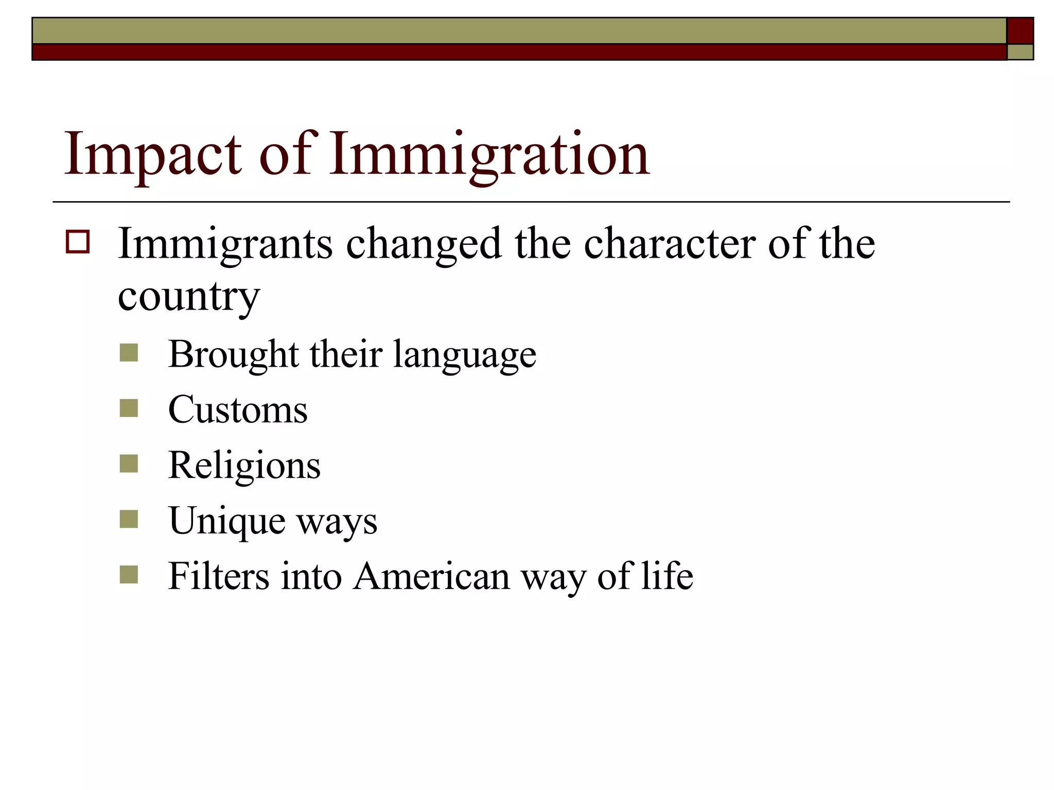 Impact of Immigration Immigrants changed the character of the country Brought their language Customs Religions Unique ways Filters into American way of life 