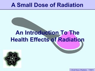 A Small Dose of Radiation – 11/08/10
An Introduction To The
Health Effects of Radiation
A Small Dose of Radiation
 