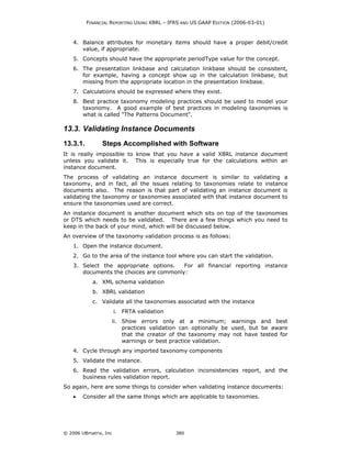 FINANCIAL REPORTING USING XBRL – IFRS AND US GAAP EDITION (2006-03-01)



    4. Balance attributes for monetary items should have a proper debit/credit
       value, if appropriate.
    5. Concepts should have the appropriate periodType value for the concept.
    6. The presentation linkbase and calculation linkbase should be consistent,
       for example, having a concept show up in the calculation linkbase, but
       missing from the appropriate location in the presentation linkbase.
    7. Calculations should be expressed where they exist.
    8. Best practice taxonomy modeling practices should be used to model your
       taxonomy. A good example of best practices in modeling taxonomies is
       what is called "The Patterns Document".

13.3. Validating Instance Documents
13.3.1.         Steps Accomplished with Software
It is really impossible to know that you have a valid XBRL instance document
unless you validate it. This is especially true for the calculations within an
instance document.
The process of validating an instance document is similar to validating a
taxonomy, and in fact, all the issues relating to taxonomies relate to instance
documents also. The reason is that part of validating an instance document is
validating the taxonomy or taxonomies associated with that instance document to
ensure the taxonomies used are correct.
An instance document is another document which sits on top of the taxonomies
or DTS which needs to be validated. There are a few things which you need to
keep in the back of your mind, which will be discussed below.
An overview of the taxonomy validation process is as follows:
    1. Open the instance document.
    2. Go to the area of the instance tool where you can start the validation.
    3. Select the appropriate options.   For all financial reporting instance
       documents the choices are commonly:
            a. XML schema validation
            b. XBRL validation
            c. Validate all the taxonomies associated with the instance
                       i. FRTA validation
                       ii. Show errors only at a minimum; warnings and best
                           practices validation can optionally be used, but be aware
                           that the creator of the taxonomy may not have tested for
                           warnings or best practice validation.
    4. Cycle through any imported taxonomy components
    5. Validate the instance.
    6. Read the validation errors, calculation inconsistencies report, and the
       business rules validation report.
So again, here are some things to consider when validating instance documents:
    •   Consider all the same things which are applicable to taxonomies.




© 2006 UBmatrix, Inc                         380
 