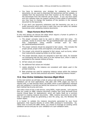 FINANCIAL REPORTING USING XBRL – IFRS AND US GAAP EDITION (2006-03-01)



    •   You have to determine your strategy for validating the instance
        documents; do you want to download the taxonomies and the validate, or
        validate from the taxonomies from their location on the Internet. Using
        the taxonomies from the Internet can be slower. If you use local copies
        and your software does not support caching of local copies of taxonomies,
        you may have to change the locations of the pointers in the instance
        document to the taxonomy.
    •   If you don’t use taxonomy extensions and the taxonomy you use is a
        public taxonomy which you know is valid, then you can safely not validate
        taxonomies when validating instance documents.

13.3.2.         Steps Humans Must Perform
In this next section we discuss the steps which require a human to perform in
order to validate XBRL instance documents.
    1. The proper concepts need to be used to reflect each fact value. For
       example, review to ensure that "ifrs-gp:CashRestricted" was used, rather
       than   inadvertanly   using    another     concept    such   as    "ifrs-
       gp:CashAndCashEquivements".
    2. The proper contexts should be assigned to fact values. This includes the
       proper period, proper entity and segment, and proper scenario.
    3. The proper units should be assigned to fact values, such as Euros, rather
       than inadvertently assigning Dollars to all fact values.
    4. The proper decimals values are assigned to each fact value, for example
       not expressing that the fact value is to the nearest Euro, when it really is
       expressed to the nearest millions of Euros.
    5. All fact values are included.
    6. No additional fact values are included.
    7. Labels attached to the instance are consistent with labels used in the
       printed rendering.
    8. Best practices are used for assigning instance values within the instance
       document. See the best practices document "Assigning Instance Values".

13.4. How Online Validation Services Might Work
In this next section we will take a look at using a web service as a validation tool.
Validators can be local applications, web sites with HTML pages you have to
interact with, or web services which use WSDL which a local application interacts
with and validation is carried out behind the scenes as if it were operating locally.
Each method has its pros and cons.
Let's take a look at how a web service, using WSDL, might operate. Let's assume
that you create an XBRL instance document creation tool using Microsoft Excel
macros (Visual Basic for Applications), which will highly likely be a common
approach to creating instance documents. XBRL instance documents are rather
easy to generate simply by generating a text file using, say, the Windows file
system object.
It is harder to validate the instance documents generated by your Excel
application; that requires literally an entire XBRL processor's functionality. So,
rather than re-invent the XBRL wheel, you choose to leverage an existing online
validation service and pay for your validation on a per-validation basis.




© 2006 UBmatrix, Inc                         381
 