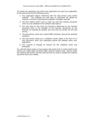 FINANCIAL REPORTING USING XBRL – IFRS AND US GAAP EDITION (2006-03-01)



You build your application and within your application you point your application
to the web service and the following occurs:
    1. Your application begins interacting with the web service using simple
       methods. Two methods you may have to implement are upload an
       instance, a second is download the validation messages returned.
    2. The first method which occurs is that you send the instance document
       which is to be validated to the validation web service.
    3. You may have to also send any taxonomy referenced by the instance
       document which is not available on the Internet; taxonomies on the
       Internet can typically be located, and may even be cached, by the web
       service.
    4. The web service, which has a robust XBRL processor, does all the specified
       validation.
    5. The web service sends you a validation results report in the form of an
       XML document, which your application parses and displays within your
       application.
    6. Your account is charged an amount for the validation which was
       processed.
So, what the above shows is how anyone who knows how to create simple Excel
macros can create highly functional XBRL instance creation tools. Macros create
the instance documents, and then web services are used to validate the instance
document which you created.




© 2006 UBmatrix, Inc                        382
 