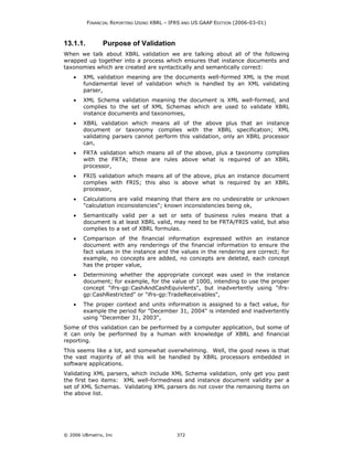 FINANCIAL REPORTING USING XBRL – IFRS AND US GAAP EDITION (2006-03-01)



13.1.1.         Purpose of Validation
When we talk about XBRL validation we are talking about all of the following
wrapped up together into a process which ensures that instance documents and
taxonomies which are created are syntactically and semantically correct:
    •   XML validation meaning are the documents well-formed XML is the most
        fundamental level of validation which is handled by an XML validating
        parser,
    •   XML Schema validation meaning the document is XML well-formed, and
        complies to the set of XML Schemas which are used to validate XBRL
        instance documents and taxonomies,
    •   XBRL validation which means all of the above plus that an instance
        document or taxonomy complies with the XBRL specification; XML
        validating parsers cannot perform this validation, only an XBRL processor
        can,
    •   FRTA validation which means all of the above, plus a taxonomy complies
        with the FRTA; these are rules above what is required of an XBRL
        processor,
    •   FRIS validation which means all of the above, plus an instance document
        complies with FRIS; this also is above what is required by an XBRL
        processor,
    •   Calculations are valid meaning that there are no undesirable or unknown
        "calculation inconsistencies"; known inconsistencies being ok,
    •   Semantically valid per a set or sets of business rules means that a
        document is at least XBRL valid, may need to be FRTA/FRIS valid, but also
        complies to a set of XBRL formulas.
    •   Comparison of the financial information expressed within an instance
        document with any renderings of the financial information to ensure the
        fact values in the instance and the values in the rendering are correct; for
        example, no concepts are added, no concepts are deleted, each concept
        has the proper value,
    •   Determining whether the appropriate concept was used in the instance
        document; for example, for the value of 1000, intending to use the proper
        concept "ifrs-gp:CashAndCashEquivlents", but inadvertently using "ifrs-
        gp:CashRestricted" or "ifrs-gp:TradeReceivables",
    •   The proper context and units information is assigned to a fact value, for
        example the period for "December 31, 2004" is intended and inadvertently
        using "December 31, 2003",
Some of this validation can be performed by a computer application, but some of
it can only be performed by a human with knowledge of XBRL and financial
reporting.
This seems like a lot, and somewhat overwhelming. Well, the good news is that
the vast majority of all this will be handled by XBRL processors embedded in
software applications.
Validating XML parsers, which include XML Schema validation, only get you past
the first two items: XML well-formedness and instance document validity per a
set of XML Schemas. Validating XML parsers do not cover the remaining items on
the above list.




© 2006 UBmatrix, Inc                         372
 