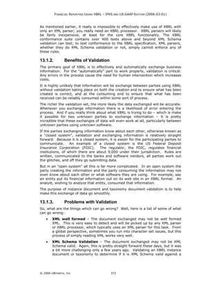 FINANCIAL REPORTING USING XBRL – IFRS AND US GAAP EDITION (2006-03-01)



As mentioned earlier, it really is impossible to effectively make use of XBRL with
only an XML parser; you really need an XBRL processor. XBRL parsers will likely
be fairly inexpensive, at least for the core XBRL functionality. The XBRL
conformance suite contains over 400 tests above and beyond XML Schema
validation can test; to test conformance to the XBRL specification, XML parsers,
whether they do XML Schema validation or not, simply cannot enforce any of
these rules.

13.1.2.         Benefits of Validation
The primary goal of XBRL is to effectively and automatically exchange business
information. For the "automatically" part to work properly, validation is critical.
Any errors in the process cause the need for human intervention which increases
costs.
It is highly unlikely that information will be exchange between parties using XBRL
without validation taking place on both the creation end to ensure what has been
created is correct, and at the consuming end to ensure that what has been
received can be reliably consumed within some sort of process.
The richer the validation set, the more likely the data exchanged will be accurate.
Whenever you exchange information there is a likelihood of error entering the
process. And if you really think about what XBRL is trying to do – which is make
it possible for two unknown parties to exchange information – it is pretty
incredible that these exchanges of data will even work at all, particularly between
unknown parties using unknown software.
If the parties exchanging information know about each other, otherwise known as
a "closed system", validation and exchanging information is relatively straight
forward. Because it is a closed system, it is easier for the participating parties to
communicate.      An example of a closed system is the US Federal Deposit
Insurance Corporation (FDIC).      The regulator, the FDIC, regulates financial
institutions, of which there are about 9,000 under their jurisdiction. Rules are
written, communicated to the banks and software vendors, all parties work out
the glitches, and off they go submitting data.
But in an "open system" all this is far more complicated. In an open system        the
party creating the information and the party consuming the information may         not
even know about each other or what software they are using. For example,           say
an entity put its financial information out on its web site in an XBRL format.      An
analyst, wishing to analyze that entity, consumed that information.
The purpose of instance document and taxonomy document validation is to help
make this exchange of data go smoothly.

13.1.3.         Problems with Validation
So, what are the things which can go wrong? Well, here is a list of some of what
can go wrong:
    •   XML well formed – The document exchanged may not be well formed
        XML. This is very easy to detect and will be picked up by any XML parser
        or XBRL processor, which typically uses an XML parser for this task. From
        a global perspective, sometimes you run into character set issues, but this
        process of simply reading XML works very well.
    •   XML Schema Validation – The document exchanged may not be XML
        Schema valid. Again, this is pretty straight forward these days, but it was
        a bit more challenging only a few years ago. Validating an XBRL instance
        document or taxonomy to determine if it is XML Schema valid against a




© 2006 UBmatrix, Inc                         373
 