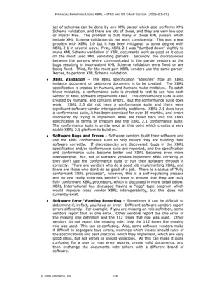 FINANCIAL REPORTING USING XBRL – IFRS AND US GAAP EDITION (2006-03-01)



        set of schemas can be done by any XML parser which also performs XML
        Schema validation, and there are lots of these, and they are very low cost
        or mostly free. The problem is that many of these XML parsers which
        include XML Schema validation do not work consistently. This was a real
        problem with XBRL 2.0 but it has been mitigated to some degree with
        XBRL 2.1 in several ways. First, XBRL 2.1 was "dumbed down" slightly to
        make XML Schema validation of XBRL documents work as good as it could
        on the most used XML validating parsers. Secondly, the discrepancies
        between the parsers where communicated to the parser vendors so the
        bugs resulting in inconsistent XML Schema validation were fixed or are
        being fixed. Third, for the most part XBRL vendors use the same parser,
        Xerces, to perform XML Schema validation.
    •   XBRL Validation – The XBRL specification "specifies" how an XBRL
        instance document or taxonomy document is to be created. The XBRL
        specification is created by humans, and humans make mistakes. To catch
        these mistakes, a conformance suite is created to test to see how each
        vendor of XBRL software implements XBRL. This conformance suite is also
        created by humans, and contains errors. But the conformance suite does
        work. XBRL 2.0 did not have a conformance suite and there were
        significant software vendor interoperability problems. XBRL 2.1 does have
        a conformance suite, it has been exercised for over 18 months, and errors
        discovered by trying to implement XBRL are rolled back into the XBRL
        specification in terms of erratum and the XBRL 2.1 conformance suite.
        The conformance suite is pretty good at this point which creates a very
        stable XBRL 2.1 platform to build on.
    •   Software Bugs and Errors – Software vendors build their software and
        use the XBRL conformance suite to help ensure they are building their
        software correctly. If discrepancies are discovered, bugs in the XBRL
        specification and/or conformance suite are reported, and the specification
        and conformance suite become better and XBRL becomes even more
        interoperable. But, not all software vendors implement XBRL correctly as
        they don’t use the conformance suite or run their software through it
        correctly. There are vendors who do a good job implementing XBRL, and
        there are those who don’t do as good of a job. There is a status of "fully
        conformant XBRL processor", however, this is a self-regulating process
        and no one really exercises vendor's tools to ensure that they are truly
        fully conformant XBRL processors, which is discussed in more detail below.
        XBRL International has discussed having a "logo" type program which
        would improve cross vendor XBRL interoperability, but this does not
        currently exist.
    •   Software Error/Warning Reporting – Sometimes it can be difficult to
        determine if, in fact, you have an error. Different software vendors report
        errors differently. For example, if you are missing an role definition, some
        vendors report that as one error. Other vendors report the one error of
        the missing role definition and the 112 times that role was used. Other
        vendors do not report the missing role, only the 112 times the missing
        role was used. This can be confusing. Also, some software vendors make
        it difficult to segregate true errors, warnings which violate should rules of
        the specifications and best practices which they implement, which are very
        good ideas, but not errors or should violations. All this can make it quite
        confusing for a user to read error reports, create valid documents, and
        then exchange the documents with others with a different brand of
        software.




© 2006 UBmatrix, Inc                        374
 