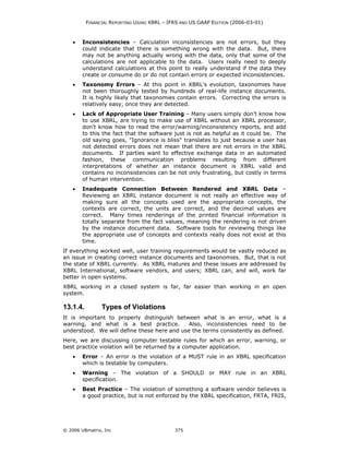 FINANCIAL REPORTING USING XBRL – IFRS AND US GAAP EDITION (2006-03-01)



    •   Inconsistencies – Calculation inconsistencies are not errors, but they
        could indicate that there is something wrong with the data. But, there
        may not be anything actually wrong with the data, only that some of the
        calculations are not applicable to the data. Users really need to deeply
        understand calculations at this point to really understand if the data they
        create or consume do or do not contain errors or expected inconsistencies.
    •   Taxonomy Errors – At this point in XBRL's evolution, taxonomies have
        not been thoroughly tested by hundreds of real-life instance documents.
        It is highly likely that taxonomies contain errors. Correcting the errors is
        relatively easy, once they are detected.
    •   Lack of Appropriate User Training – Many users simply don’t know how
        to use XBRL, are trying to make use of XBRL without an XBRL processor,
        don’t know how to read the error/warning/inconsistency reports, and add
        to this the fact that the software just is not as helpful as it could be. The
        old saying goes, "Ignorance is bliss" translates to just because a user has
        not detected errors does not mean that there are not errors in the XBRL
        documents. If parties want to effective exchange data in an automated
        fashion, these communication problems resulting from different
        interpretations of whether an instance document is XBRL valid and
        contains no inconsistencies can be not only frustrating, but costly in terms
        of human intervention.
    •   Inadequate Connection Between Rendered and XBRL Data –
        Reviewing an XBRL instance document is not really an effective way of
        making sure all the concepts used are the appropriate concepts, the
        contexts are correct, the units are correct, and the decimal values are
        correct. Many times renderings of the printed financial information is
        totally separate from the fact values, meaning the rendering is not driven
        by the instance document data. Software tools for reviewing things like
        the appropriate use of concepts and contexts really does not exist at this
        time.
If everything worked well, user training requirements would be vastly reduced as
an issue in creating correct instance documents and taxonomies. But, that is not
the state of XBRL currently. As XBRL matures and these issues are addressed by
XBRL International, software vendors, and users; XBRL can, and will, work far
better in open systems.
XBRL working in a closed system is far, far easier than working in an open
system.

13.1.4.         Types of Violations
It is important to properly distinguish between what is an error, what is a
warning, and what is a best practice.        Also, inconsistencies need to be
understood. We will define these here and use the terms consistently as defined.
Here, we are discussing computer testable rules for which an error, warning, or
best practice violation will be returned by a computer application.
    •   Error – An error is the violation of a MUST rule in an XBRL specification
        which is testable by computers.
    •   Warning – The violation of a SHOULD or MAY rule in an XBRL
        specification.
    •   Best Practice – The violation of something a software vendor believes is
        a good practice, but is not enforced by the XBRL specification, FRTA, FRIS,




© 2006 UBmatrix, Inc                         375
 