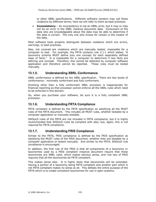 FINANCIAL REPORTING USING XBRL – IFRS AND US GAAP EDITION (2006-03-01)



        or other XBRL specifications. Different software vendors may call these
        violations by different terms; here we will refer to them as best practices.
    •   Inconsistency – An inconsistency is not an XBRL error, but it may or may
        not be an error in the XBRL instance document data. Consumers of the
        data who are knowledgeable about the data may be able to determine if
        the data is correct. The only one who knows for certain is the creator of
        the data.
Most software tools properly distinguish between violations which are errors,
warnings, or best practices.
Also, not covered are violations which are manually tested, impossible for a
computer to test. For example, the FRTA contains rule 2.1.1 which states, "A
taxonomy schema MUST define only one concept for each separately defined
class of facts." It is impossible for a computer to determine if two facts are
defining one concept. Therefore, this cannot be detected by computer software
application and therefore cannot be reported. These rules must be tested
manually.

13.1.5.         Understanding XBRL Conformance
XBRL conformance is defined by the XBRL specification. There are two levels of
conformance: minimally conformant and fully conformant.
Anything other than a fully conformant XBRL processor is inappropriate for
financial reporting as that processor cannot enforce all the XBRL rules which need
to be enforced in this domain.
So, when you purchase your software, be sure it is a fully compliant XBRL
processor.

13.1.6.         Understanding FRTA Compliance
FRTA compliant is defined by the FRTA specification as satisfying all the MUST
rules of the FRTA document. This includes all MUST rules, whether testable by a
computer application or manually testable.
SHOULD rules of the FRTA are not included in FRTA compliance, but it is highly
recommended that SHOULD rules be complied with also; but, again, this is not
required for FRTA compliance.

13.1.7.         Understanding FRIS Compliance
Similar to the FRTA, FRIS compliance is defined by the FRIS specification as
satisfying the MUST rules of the FRIS document, whether they are testable by a
computer application or tested manually. And similar to the FRTA, SHOULD rule
compliance is encouraged.
In addition, the first rule of the FRIS is that all components of a taxonomy or
taxonomies used by a FRIS compliant instance document require that those
taxonomies are XBRL valid, which makes obvious sense, and rule two of FRIS
requires that all the taxonomies be FRTA compliant.
This makes sense also. It is highly likely that taxonomies will be extended.
Having a portion of a taxonomy being FRTA compliant and another part which is
not FRTA compliant makes no sense at all. This defeats the entire purpose of the
FRTA which is to create consistent taxonomies for use in open systems.




© 2006 UBmatrix, Inc                         376
 