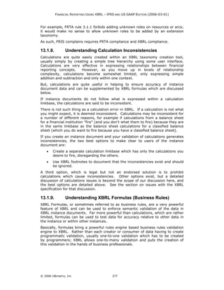 FINANCIAL REPORTING USING XBRL – IFRS AND US GAAP EDITION (2006-03-01)



For example, FRTA rule 3.1.1 forbids adding unknown roles on resources or arcs;
it would make no sense to allow unknown roles to be added by an extension
taxonomy.
As such, FRIS complains requires FRTA compliance and XBRL compliance.

13.1.8.         Understanding Calculation Inconsistencies
Calculations are quite easily created within an XBRL taxonomy creation tool,
usually simply by creating a simple tree hierarchy using some user interface.
Calculations are very effective in expressing relationships between financial
reporting concepts.     However, as you move up in levels of relationship
complexity, calculations become somewhat limited; only expressing simple
addition and subtraction and only within one context.
But, calculations are quite useful in helping to ensure accuracy of instance
document data and can be supplemented by XBRL formulas which are discussed
below.
If instance documents do not follow what is expressed within a calculation
linkbase, the calculations are said to be inconsistent.
There is not such thing as a calculation error in XBRL. If a calculation is not what
you might expect, it is deemed inconsistent. Calculations may be inconsistent for
a number of different reasons, for example if calculations from a balance sheet
for a financial institution "fire" (and you don’t what them to fire) because they are
in the same linkbase as the balance sheet calculations for a classified balance
sheet (which you do want to fire because you have a classified balance sheet).
If you create an instance document and your validation of calculations generates
inconsistencies, the two best options to make clear to users of the instance
document are:
    •   Create a separate calculation linkbase which has only the calculations you
        desire to fire, disregarding the others.
    •   Use XBRL footnotes to document that the inconsistencies exist and should
        be ignored.
A third option, which is legal but not an endorsed solution is to prohibit
calculations which cause inconsistencies. Other options exist, but a detailed
discussion of calculations issues is beyond the scope of our discussion here, and
the best options are detailed above. See the section on issues with the XBRL
specification for that discussion.

13.1.9.         Understanding XBRL Formulas (Business Rules)
XBRL Formulas, or sometimes referred to as business rules, are a very powerful
feature of XBRL and can be used to enforce semantic validation of the data in
XBRL instance documents. Far more powerful than calculations, which are rather
limited, formulas can be used to test data for accuracy relative to other data in
the instance or within other instances.
Basically, formulas bring a powerful rules engine based business rules validation
engine to XBRL. Rather than each creator or consumer of data having to create
programmatic validation, usually one-to-one validation which has to be created
by programmers; XBRL allows one-to-many validation and puts the creation of
this validation in the hands of business professionals.




© 2006 UBmatrix, Inc                         377
 