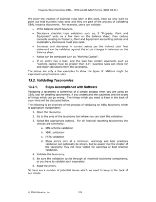 FINANCIAL REPORTING USING XBRL – IFRS AND US GAAP EDITION (2006-03-01)



We cover the creation of business rules later in this book, here we only want to
point out that business rules exist and they are part of the process of validating
XBRL instance documents. For example, users can validate:
    •   If the balance sheet balances.
    •   Disclosure checklist type validation such as, if "Property, Plant and
        Equipment" exits as a line item on the balance sheet, then certain
        concepts relating to Property, Plant and Equipment accounting policies and
        explanatory disclosures must also exist.
    •   Increases and decreases in current assets per the indirect cash flow
        statement can be validated against the actual changes in balances on the
        balance sheet.
    •   Ratios can be computed such as "Working Capital".
    •   If an entity has a loan, and the loan has certain covenants such as
        "working capital must be greater than 2.0", business rules can check for
        and report deviations from the covenants.
The above are only a few examples to show the types of relations might be
expressed using business rules.

13.2. Validating Taxonomies
13.2.1.         Steps Accomplished with Software
Validating a taxonomy is somewhat of a simple process when you are using an
XBRL tool for creating taxonomies, if you understand the subtleties and the types
of things which can go wrong. The things which you need to keep in the back of
your mind will be discussed below.
The following is an overview of the process of validating an XBRL taxonomy which
is application independent:
    1. Open the taxonomy.
    2. Go to the area of the taxonomy tool where you can start the validation.
    3. Select the appropriate options. For all financial reporting taxonomies the
       choices are commonly:
            a. XML schema validation
            b. XBRL validation
            c. FRTA validation
            d. Show errors only at a minimum; warnings and best practices
               validation can optionally be shown, but be aware that the creator of
               the taxonomy may not have tested for warnings or best practice
               validation.
    4. Validate the taxonomy.
    5. Be sure the validation cycles through all imported taxonomy components,
       or you have to validate each separately.
    6. Read the errors.
So here are a number of potential issues which we need to keep in the back of
our minds:




© 2006 UBmatrix, Inc                         378
 