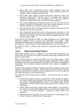 FINANCIAL REPORTING USING XBRL – IFRS AND US GAAP EDITION (2006-03-01)



    •   Some XBRL tools automatically perform XBRL validation when the
        taxonomy loads into the tool, some do not. The best way to be sure is to
        validate it after it is loaded, just to be sure.
    •   Some XBRL tools validate imported taxonomies referred to from your
        taxonomy, others don’t. The best way is to validate each taxonomy
        component separately, if this is feasible, and if you are unable to
        determine if all the taxonomies in the DTS are being validated.
    •   You may be validating your taxonomy locally (or think you are) but are
        actually referring to components which are located elsewhere on the
        Internet. Sometimes it is easy to not see what is going on.
    •   Some taxonomy tools can actually load and validate taxonomies from the
        Internet, but this can be very slow.
    •   Some taxonomy tools cache a copy of the taxonomy and store it. We
        have to be careful of this if there is a probability that the taxonomy on the
        Internet may change, and that does not get uploaded and the older
        cached version is used.
At this point in the evolution of XBRL it is highly desirable to use multiple XBRL
taxonomy validation tools to ensure your taxonomies are correct.              XBRL
International taxonomies are validated using three tools: DecisionSoft, Fujitsu,
and UBmatrix. Most of these tools can be downloaded for a 30 day free trial.
So, there you have it; things which should be considered when validating a
taxonomy.

13.2.2.         Steps Humans Must Perform
While XBRL software which is designed to work with XBRL taxonomies can
perform the vast majority of the steps to validate taxonomies, humans still must
perform certain steps.
Many of these steps are required by FRTA, some are simply logical. While
creating a base taxonomy like the IFRS-GP requires significantly more thought,
knowledge, and effort, creating extension taxonomies still requires knowledge of
taxonomies, and validating instance documents also requires knowledge of
taxonomies.
Using the "best practices" features of software can help you adhere to many rules
which are only testable by humans. Which software may not be able to make a
definitive determination of whether you are complying with a rule, it can get you
very close and steer you in the right direction.
The following are the major areas of concern.          We will focus only on what is
required.
    1. Taxonomies should not define concepts which should already be defined.
       You need to check your taxonomy to be sure you have not, say, defined
       the concept "CashAndEquivalents", when it has already been defined.
       Sometimes scouring a 4,000 concept taxonomy to find a concept can be
       challenging.
    2. Labels created need to be consistent with names created. For example, if
       you create a concept "CashAndEquivelents"; you cannot not assign a label
       to it such as "Accrued Liabilities".    Labels and names need to be
       consistent.
    3. Spelling should be consistent, not using "Proforma" in some places, "Pro-
       Forma" in others, and "Pro Forma" in yet others.




© 2006 UBmatrix, Inc                         379
 