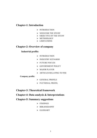 Chapter-1: Introduction
                       INTRODUCTION
                         NEED FOR THE STUDY
                         OBJECTIVE OF THE STUDY
                         METHODLOGY
                         LIMITATIONS

Chapter-2: Overview of company
    Industrial profile:
                       INTRODUCTION
                       INDUSTRY SCENARIO
                       FUTURE FOCUES
                       GOVERNMENT POLICY
                       MAJOR PLAYER
                       ARTICLES RELATING TO NSE
   Company profile:
                       GENERAL PROFILE
                       FUCTIONAL PROFIL


Chapter-3: Theoretical framework
Chapter-4: Data analysis & Interpretations
Chapter-5: Summary suggestions
                       FINDINGS
                       BIBLIOGRAPHY
                       GLOSSARY




                                   1
 