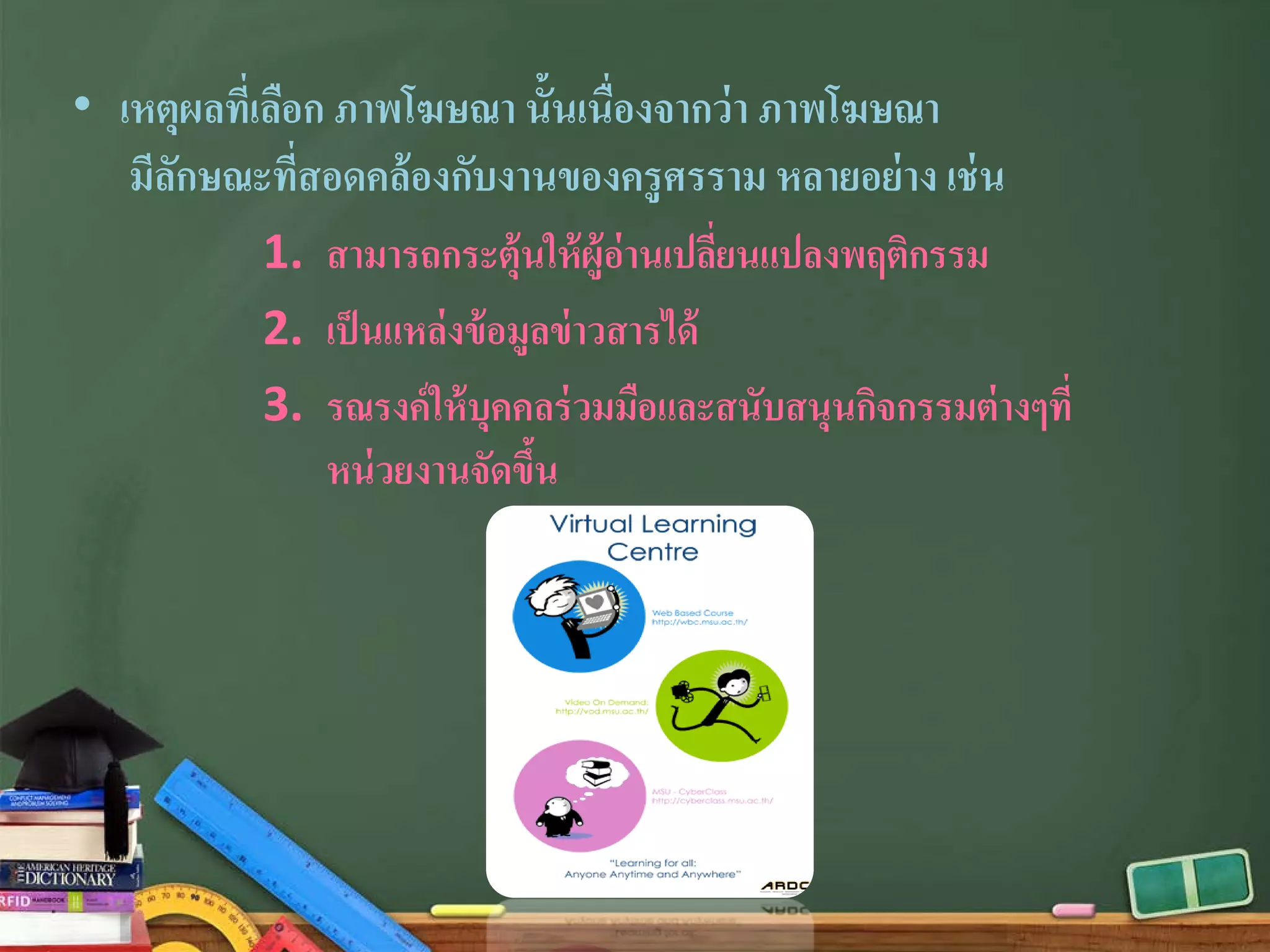 • เหตุผลที่เลือก ภาพโฆษณา นั้นเนื่องจากว่า ภาพโฆษณา
มีลักษณะที่สอดคล้องกับงานของครูศรราม หลายอย่าง เช่น
1. สามารถกระตุ้นให้ผู้อ่านเปลี่ยนแปลงพฤติกรรม
2. เป็นแหล่งข้อมูลข่าวสารได้
3. รณรงค์ให้บุคคลร่วมมือและสนับสนุนกิจกรรมต่างๆที่
หน่วยงานจัดขึ้น
 