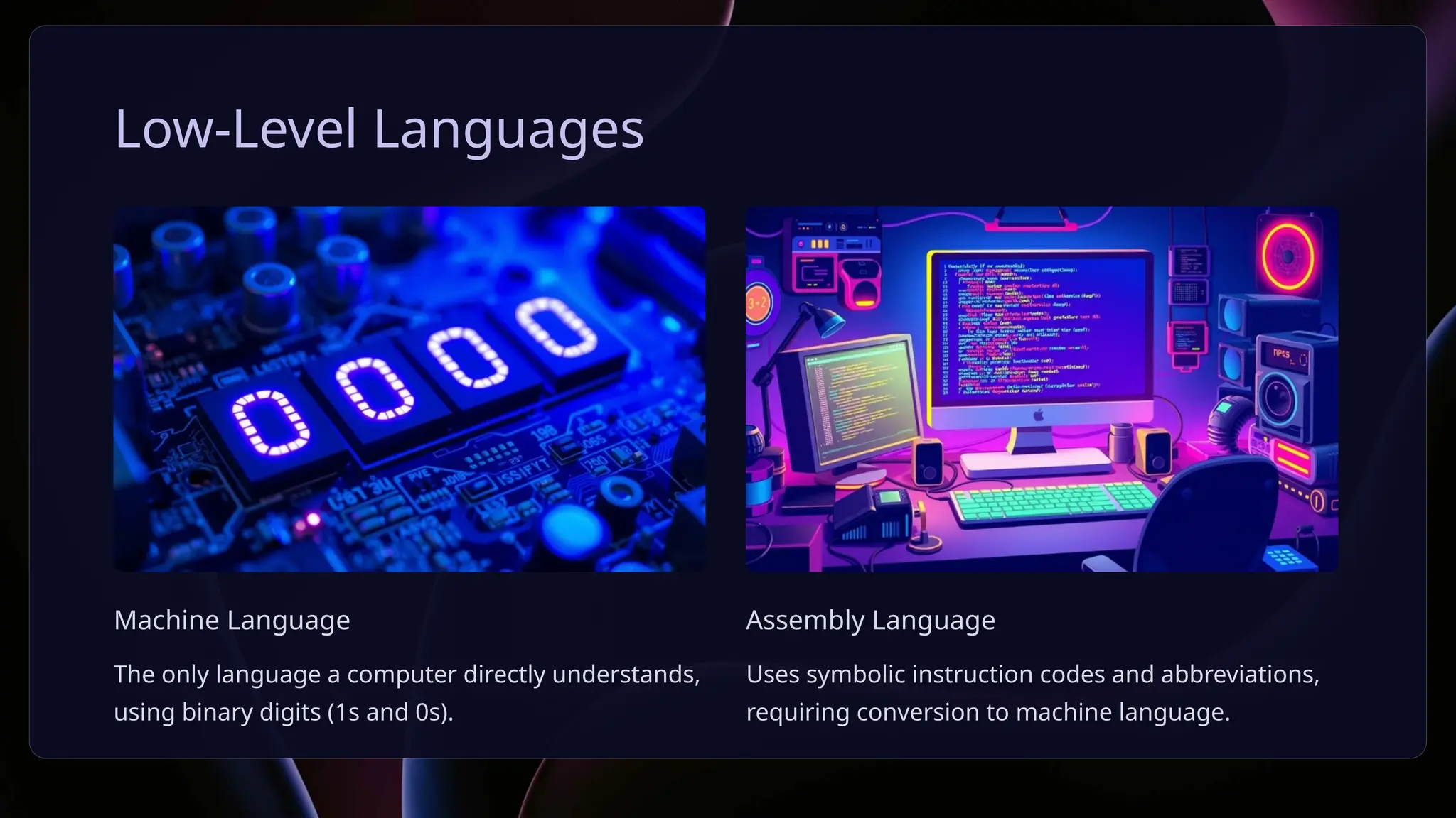 Low-Level Languages
Machine Language
The only language a computer directly understands,
using binary digits (1s and 0s).
Assembly Language
Uses symbolic instruction codes and abbreviations,
requiring conversion to machine language.
 