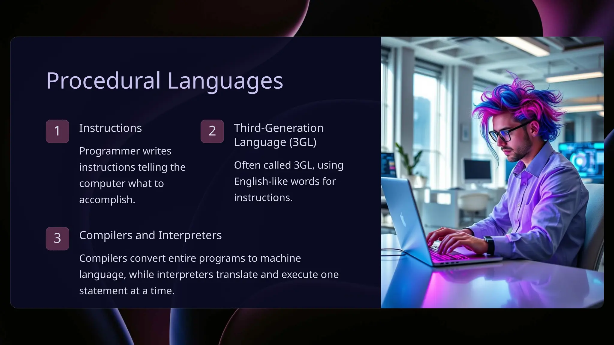 Procedural Languages
1 Instructions
Programmer writes
instructions telling the
computer what to
accomplish.
2 Third-Generation
Language (3GL)
Often called 3GL, using
English-like words for
instructions.
3 Compilers and Interpreters
Compilers convert entire programs to machine
language, while interpreters translate and execute one
statement at a time.
 