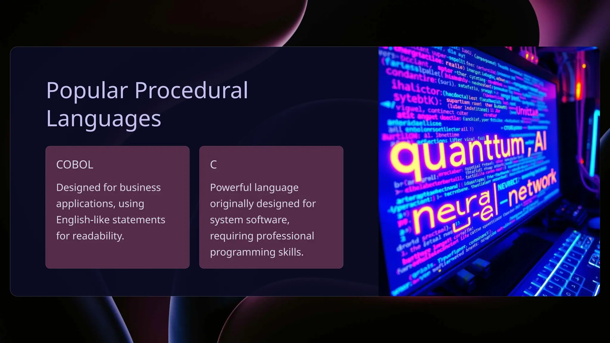 Popular Procedural
Languages
COBOL
Designed for business
applications, using
English-like statements
for readability.
C
Powerful language
originally designed for
system software,
requiring professional
programming skills.
 