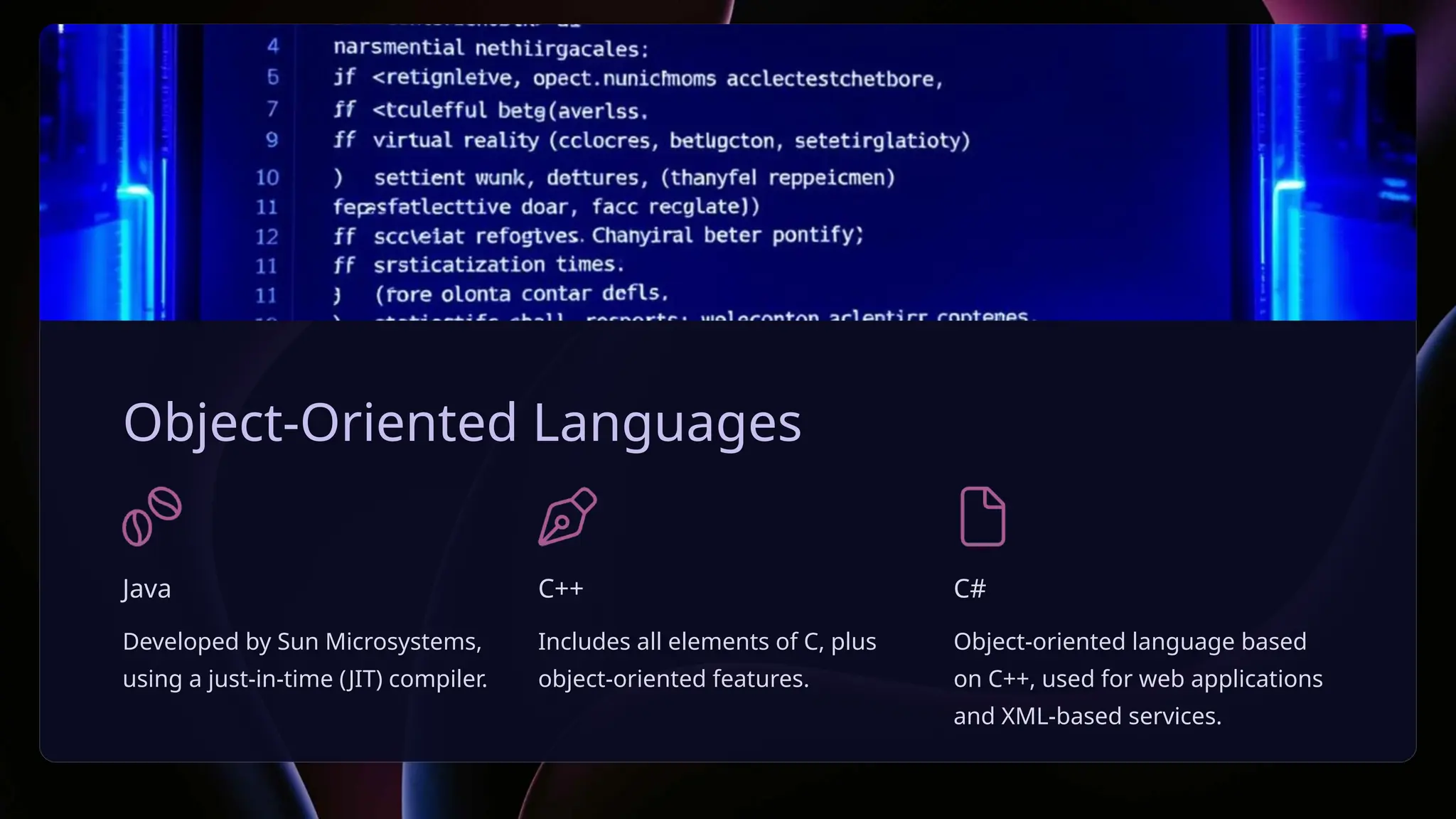 Object-Oriented Languages
Java
Developed by Sun Microsystems,
using a just-in-time (JIT) compiler.
C++
Includes all elements of C, plus
object-oriented features.
C#
Object-oriented language based
on C++, used for web applications
and XML-based services.
 