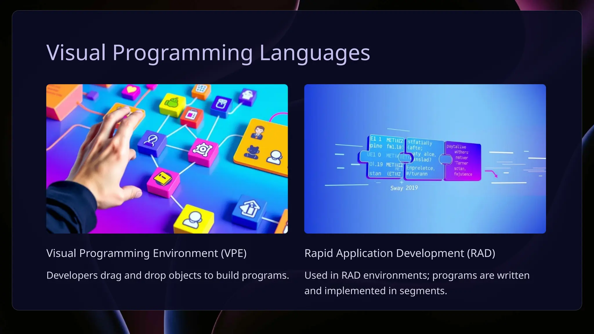 Visual Programming Languages
Visual Programming Environment (VPE)
Developers drag and drop objects to build programs.
Rapid Application Development (RAD)
Used in RAD environments; programs are written
and implemented in segments.
 