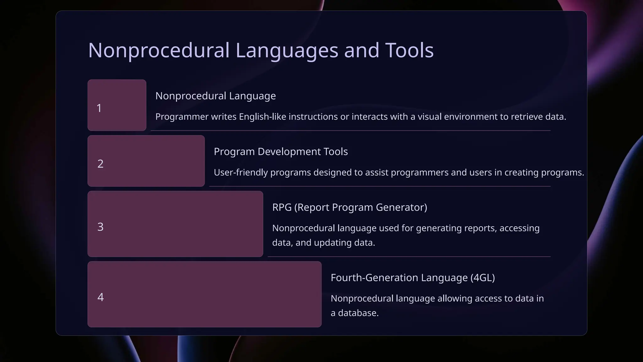 Nonprocedural Languages and Tools
1
Nonprocedural Language
Programmer writes English-like instructions or interacts with a visual environment to retrieve data.
2
Program Development Tools
User-friendly programs designed to assist programmers and users in creating programs.
3
RPG (Report Program Generator)
Nonprocedural language used for generating reports, accessing
data, and updating data.
4
Fourth-Generation Language (4GL)
Nonprocedural language allowing access to data in
a database.
 