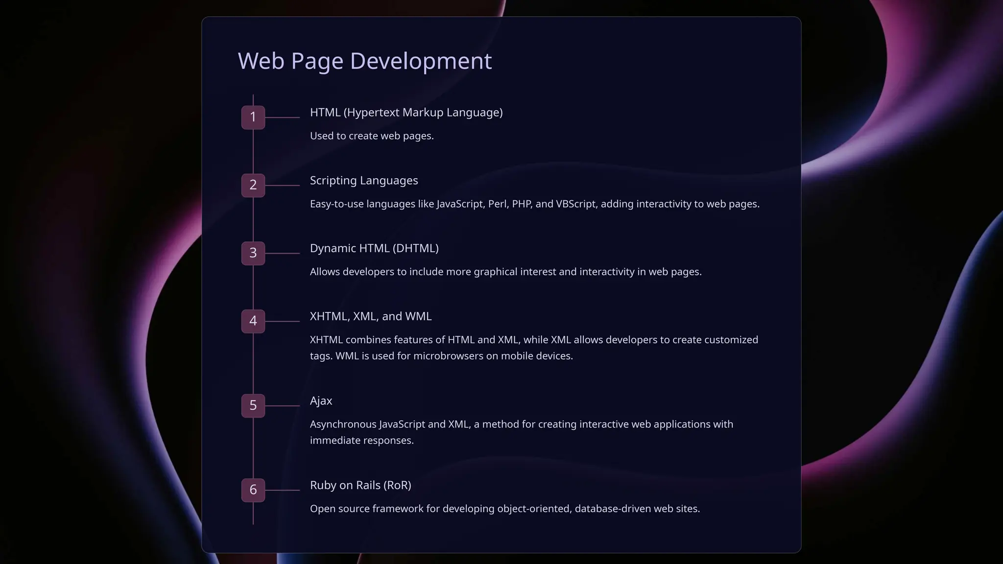 Web Page Development
1 HTML (Hypertext Markup Language)
Used to create web pages.
2 Scripting Languages
Easy-to-use languages like JavaScript, Perl, PHP, and VBScript, adding interactivity to web pages.
3 Dynamic HTML (DHTML)
Allows developers to include more graphical interest and interactivity in web pages.
4 XHTML, XML, and WML
XHTML combines features of HTML and XML, while XML allows developers to create customized
tags. WML is used for microbrowsers on mobile devices.
5 Ajax
Asynchronous JavaScript and XML, a method for creating interactive web applications with
immediate responses.
6 Ruby on Rails (RoR)
Open source framework for developing object-oriented, database-driven web sites.
 
