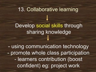 13.  Collaborative learning Develop  social skills  through sharing knowledge - using communication technology - promote whole class participation - learners contribution (boost confident) eg: project work 