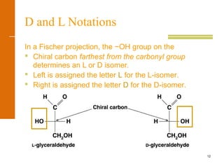 12
D and L Notations
In a Fischer projection, the −OH group on the
 Chiral carbon farthest from the carbonyl group
determines an L or D isomer.
 Left is assigned the letter L for the L-isomer.
 Right is assigned the letter D for the D-isomer.
 