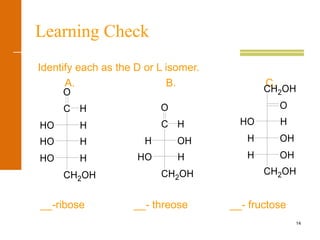 14
Learning Check
Identify each as the D or L isomer.
A. B. C.
__-ribose __- threose __- fructose
CH2OH
HO H
HO H
HHO
O
C H
CH2OH
HO H
OHH
O
C H
CH2OH
H OH
H OH
HO H
O
CH2OH
 