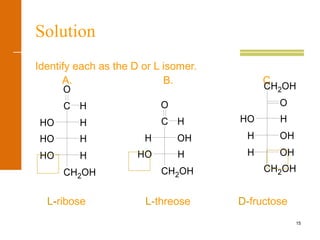 15
Solution
Identify each as the D or L isomer.
A. B. C.
L-ribose L-threose D-fructose
CH2OH
HO H
HO H
HHO
O
C H
CH2OH
HO H
OHH
O
C H
CH2OH
H OH
H OH
HO H
O
CH2OH
 