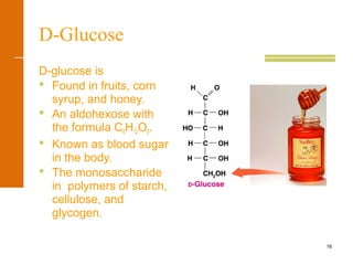 16
D-Glucose
D-glucose is
 Found in fruits, corn
syrup, and honey.
 An aldohexose with
the formula C6H12O6.
 Known as blood sugar
in the body.
 The monosaccharide
in polymers of starch,
cellulose, and
glycogen.
 