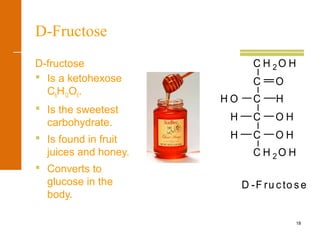 18
D-Fructose
D-fructose
 Is a ketohexose
C6H12O6.
 Is the sweetest
carbohydrate.
 Is found in fruit
juices and honey.
 Converts to
glucose in the
body.
H O H
C H 2 O H
C
H O
H O H
H
C
O
C
C
C H 2 O H
D -F ru cto s e
 