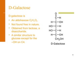 19
D-Galactose
D-galactose is
 An aldohexose C6H12O6.
 Not found free in nature.
 Obtained from lactose, a
disaccharide.
 A similar structure to
glucose except for the
–OH on C4.
H
H
H OH
CH2OH
C
HO
HO HC
OH
C
C
O
C H
D-Galactose
 